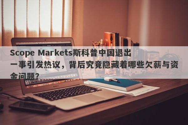 Scope Markets斯科普中国退出一事引发热议，背后究竟隐藏着哪些欠薪与资金问题？