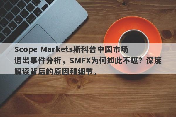 Scope Markets斯科普中国市场退出事件分析，SMFX为何如此不堪？深度解读背后的原因和细节。