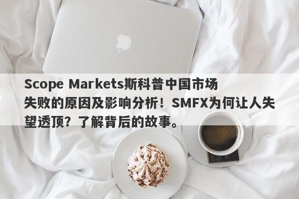 Scope Markets斯科普中国市场失败的原因及影响分析！SMFX为何让人失望透顶？了解背后的故事。