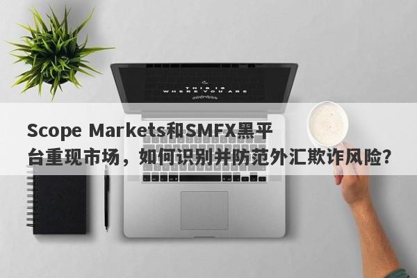 Scope Markets和SMFX黑平台重现市场，如何识别并防范外汇欺诈风险？