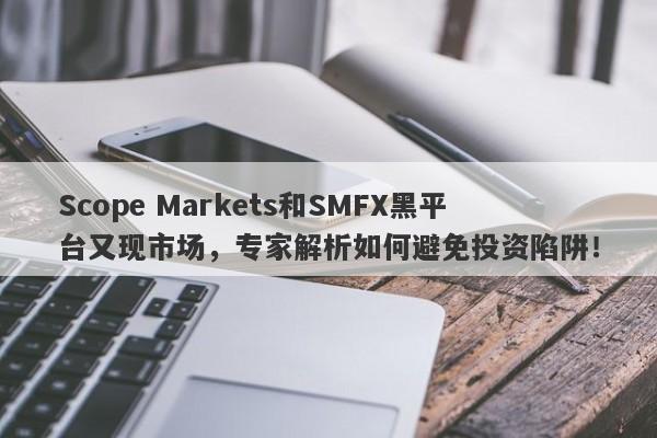 Scope Markets和SMFX黑平台又现市场，专家解析如何避免投资陷阱！