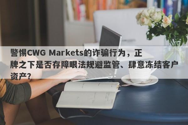 警惕CWG Markets的诈骗行为，正牌之下是否存障眼法规避监管、肆意冻结客户资产？