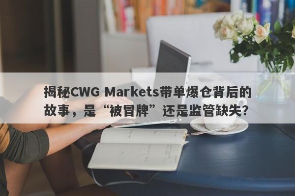 揭秘CWG Markets带单爆仓背后的故事，是“被冒牌”还是监管缺失？