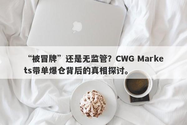 “被冒牌”还是无监管？CWG Markets带单爆仓背后的真相探讨。