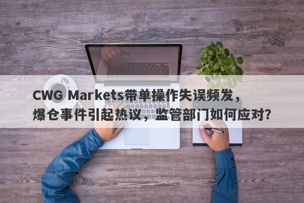 CWG Markets带单操作失误频发，爆仓事件引起热议，监管部门如何应对？