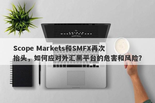 Scope Markets和SMFX再次抬头，如何应对外汇黑平台的危害和风险？