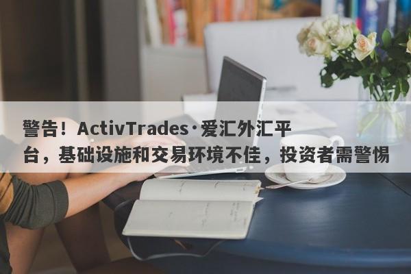 警告！ActivTrades·爱汇外汇平台，基础设施和交易环境不佳，投资者需警惕