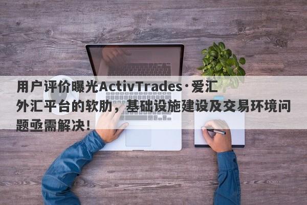 用户评价曝光ActivTrades·爱汇外汇平台的软肋，基础设施建设及交易环境问题亟需解决！