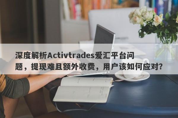 深度解析Activtrades爱汇平台问题，提现难且额外收费，用户该如何应对？