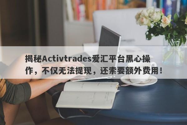 揭秘Activtrades爱汇平台黑心操作，不仅无法提现，还索要额外费用！