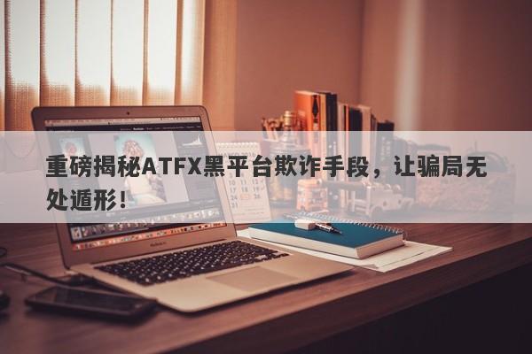 重磅揭秘ATFX黑平台欺诈手段，让骗局无处遁形！