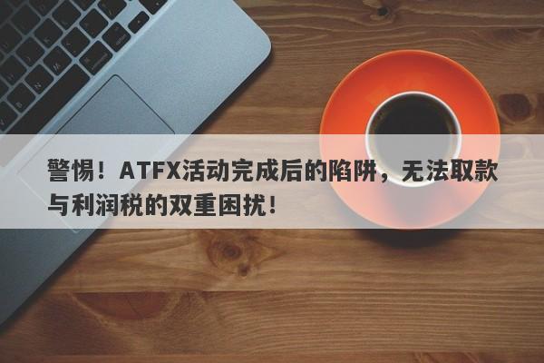 警惕！ATFX活动完成后的陷阱，无法取款与利润税的双重困扰！