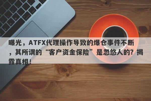 曝光，ATFX代理操作导致的爆仓事件不断，其所谓的“客户资金保险”是忽悠人的？揭露真相！