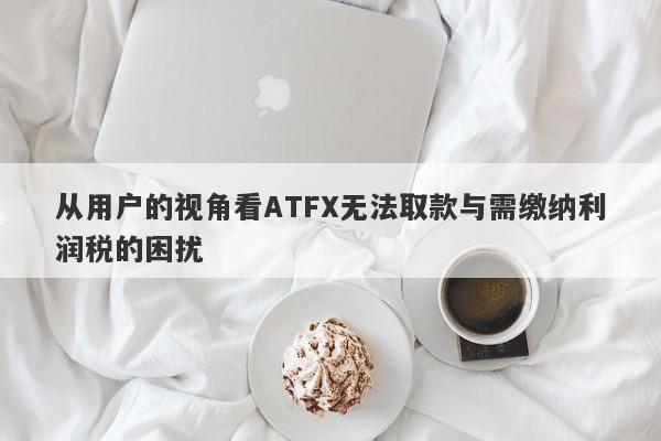 从用户的视角看ATFX无法取款与需缴纳利润税的困扰