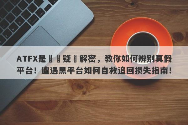 ATFX是詐騙疑雲解密，教你如何辨别真假平台！遭遇黑平台如何自救追回损失指南！