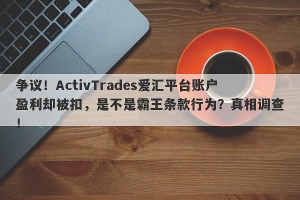 争议！ActivTrades爱汇平台账户盈利却被扣，是不是霸王条款行为？真相调查！