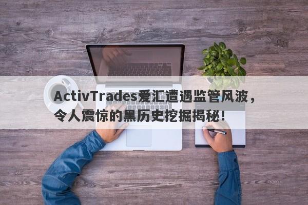 ActivTrades爱汇遭遇监管风波，令人震惊的黑历史挖掘揭秘！