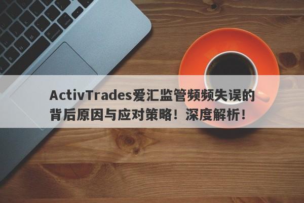 ActivTrades爱汇监管频频失误的背后原因与应对策略！深度解析！