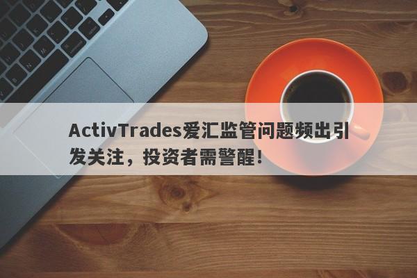 ActivTrades爱汇监管问题频出引发关注，投资者需警醒！