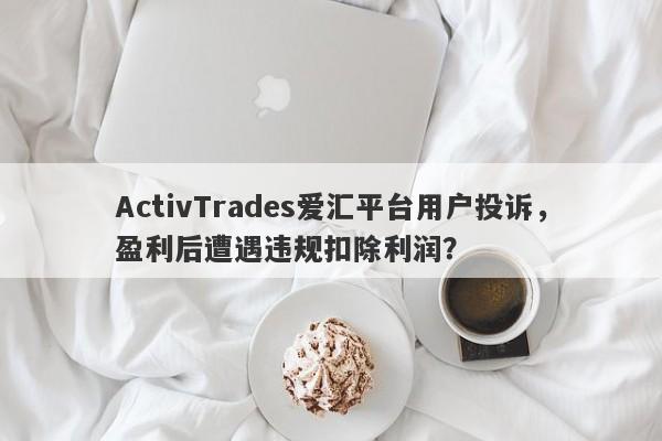 ActivTrades爱汇平台用户投诉，盈利后遭遇违规扣除利润？