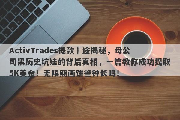 ActivTrades提款囧途揭秘，母公司黑历史坑娃的背后真相，一篇教你成功提取5K美金！无限期画饼警钟长鸣！