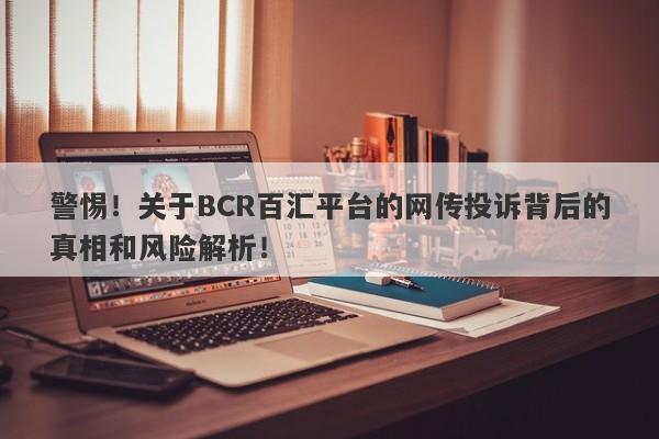 警惕！关于BCR百汇平台的网传投诉背后的真相和风险解析！