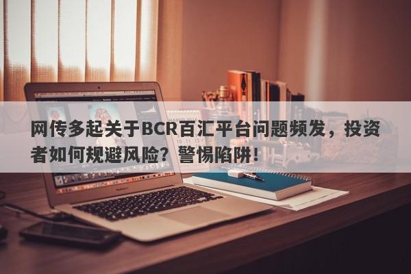 网传多起关于BCR百汇平台问题频发，投资者如何规避风险？警惕陷阱！