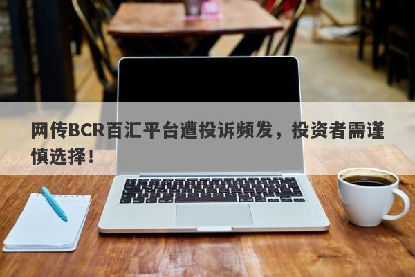 网传BCR百汇平台遭投诉频发，投资者需谨慎选择！