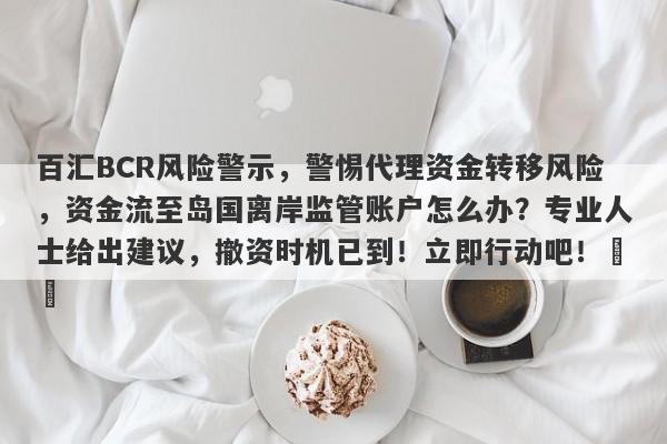 百汇BCR风险警示，警惕代理资金转移风险，资金流至岛国离岸监管账户怎么办？专业人士给出建议，撤资时机已到！立即行动吧！​​