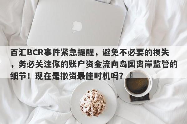 百汇BCR事件紧急提醒，避免不必要的损失，务必关注你的账户资金流向岛国离岸监管的细节！现在是撤资最佳时机吗？​