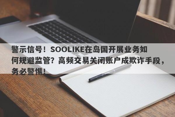 警示信号！SOOLIKE在岛国开展业务如何规避监管？高频交易关闭账户成欺诈手段，务必警惕！