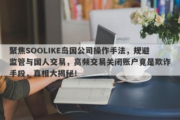 聚焦SOOLIKE岛国公司操作手法，规避监管与国人交易，高频交易关闭账户竟是欺诈手段，真相大揭秘！