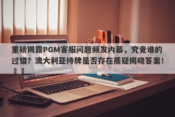 重磅揭露PGM客服问题频发内幕，究竟谁的过错？澳大利亚持牌是否存在质疑揭晓答案！​​