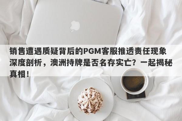 销售遭遇质疑背后的PGM客服推透责任现象深度剖析，澳洲持牌是否名存实亡？一起揭秘真相！