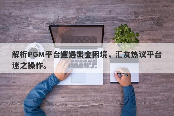 解析PGM平台遭遇出金困境，汇友热议平台迷之操作。