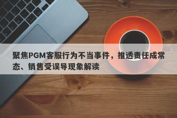 聚焦PGM客服行为不当事件，推透责任成常态、销售受误导现象解读