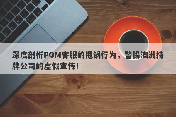 深度剖析PGM客服的甩锅行为，警惕澳洲持牌公司的虚假宣传！