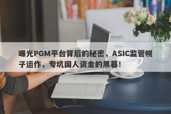 曝光PGM平台背后的秘密，ASIC监管幌子运作，专坑国人资金的黑幕！