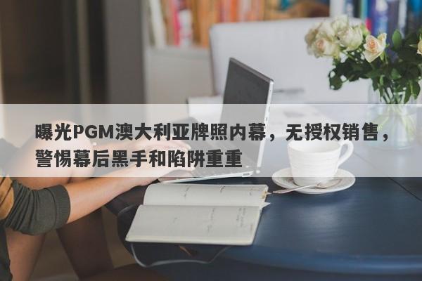 曝光PGM澳大利亚牌照内幕，无授权销售，警惕幕后黑手和陷阱重重