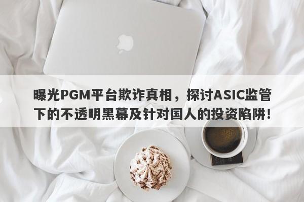 曝光PGM平台欺诈真相，探讨ASIC监管下的不透明黑幕及针对国人的投资陷阱！