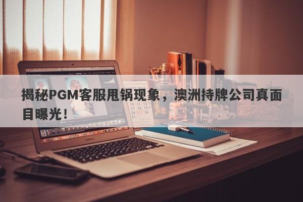 揭秘PGM客服甩锅现象，澳洲持牌公司真面目曝光！