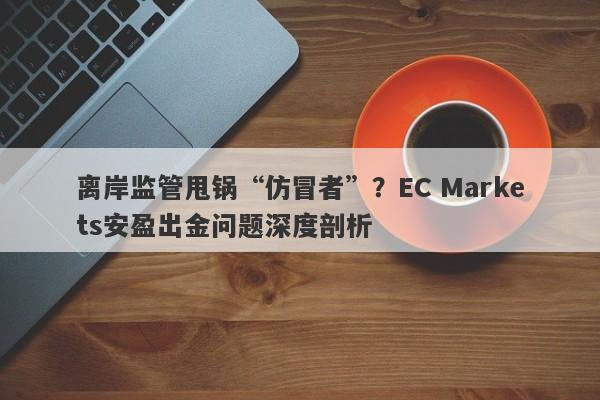 离岸监管甩锅“仿冒者”？EC Markets安盈出金问题深度剖析