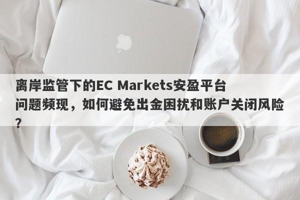 离岸监管下的EC Markets安盈平台问题频现，如何避免出金困扰和账户关闭风险？