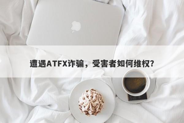 遭遇ATFX诈骗，受害者如何维权？