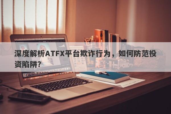 深度解析ATFX平台欺诈行为，如何防范投资陷阱？