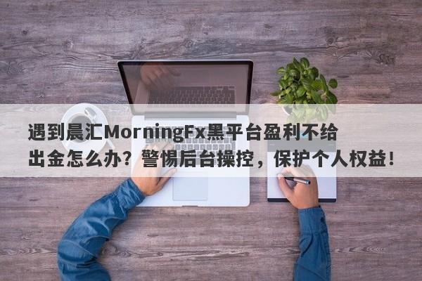 遇到晨汇MorningFx黑平台盈利不给出金怎么办？警惕后台操控，保护个人权益！