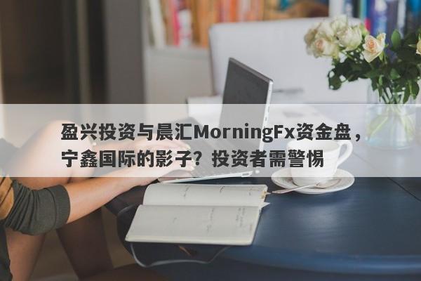 盈兴投资与晨汇MorningFx资金盘，宁鑫国际的影子？投资者需警惕