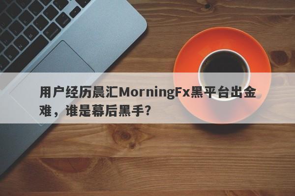 用户经历晨汇MorningFx黑平台出金难，谁是幕后黑手？