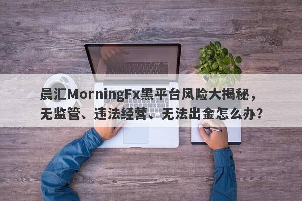 晨汇MorningFx黑平台风险大揭秘，无监管、违法经营、无法出金怎么办？