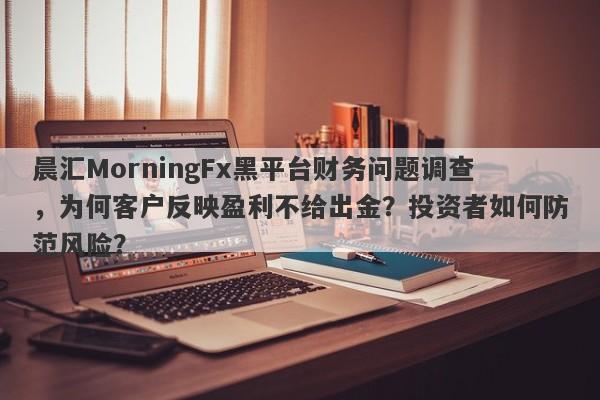 晨汇MorningFx黑平台财务问题调查，为何客户反映盈利不给出金？投资者如何防范风险？